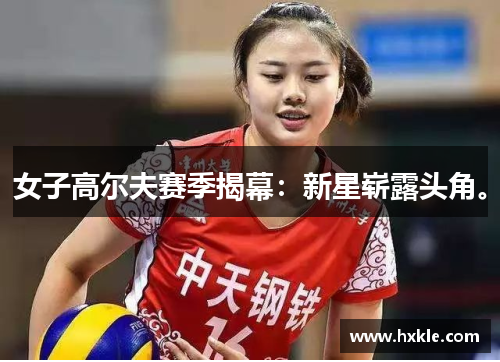 女子高尔夫赛季揭幕：新星崭露头角。